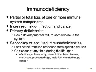 Immunodeficiency 
 Partial or total loss of one or more immune 
system components 
 Increased risk of infection and cancer 
 Primary deficiencies 
 Basic developmental failure somewhere in the 
system 
 Secondary or acquired immunodeficiencies 
 Loss of the immune response from specific causes 
 Can occur at any time during the life span 
• Infections, splenectomy, malnutrition, liver disease, 
immunosuppressant drugs, radiation, chemotherapy 
(cancer) 
•Copyright © 2014, 2011, 2006 by Saunders, an imprint of Elsevier, Inc. •48 
 