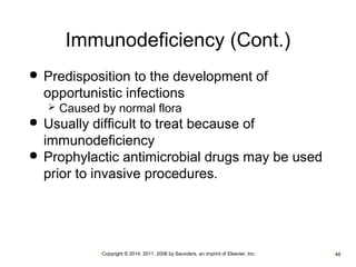Immunodeficiency (Cont.) 
 Predisposition to the development of 
opportunistic infections 
 Caused by normal flora 
 Usually difficult to treat because of 
immunodeficiency 
 Prophylactic antimicrobial drugs may be used 
prior to invasive procedures. 
•Copyright © 2014, 2011, 2006 by Saunders, an imprint of Elsevier, Inc. •49 
 