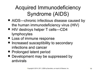 Acquired Immunodeficiency 
Syndrome (AIDS) 
 AIDS—chronic infectious disease caused by 
the human immunodeficiency virus (HIV) 
 HIV destroys helper T cells—CD4 
lymphocytes 
 Loss of immune response 
 Increased susceptibility to secondary 
infections and cancer 
 Prolonged latent period 
 Development may be suppressed by 
antivirals 
•Copyright © 2014, 2011, 2006 by Saunders, an imprint of Elsevier, Inc. •50 
 