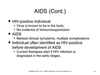 AIDS (Cont.) 
 HIV-positive individual 
 Virus is known to be in the body. 
 No evidence of immunosuppression 
•Copyright © 2014, 2011, 2006 by Saunders, an imprint of Elsevier, Inc. •51 
 AIDS 
 Marked clinical symptoms, multiple complications 
 Individual often identified as HIV-positive 
before development of AIDS 
 Current therapies start if HIV infection is 
diagnosed in the early stages. 
 