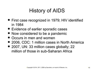 History of AIDS 
 First case recognized in 1979; HIV identified 
in 1984 
 Evidence of earlier sporadic cases 
 Now considered to be a pandemic 
 Occurs in men and women 
 2006, CDC: 1 million cases in North America 
 2007, UN: 33 million cases globally; 22 
million of those in sub-Saharan Africa 
•Copyright © 2014, 2011, 2006 by Saunders, an imprint of Elsevier, Inc. •53 
