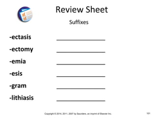 Copyright © 2014, 2011, 2007 by Saunders, an imprint of Elsevier Inc. 101
-ectasis ______________
-ectomy ______________
-emia ______________
-esis ______________
-gram ______________
-lithiasis ______________
Review Sheet
Suffixes
 
