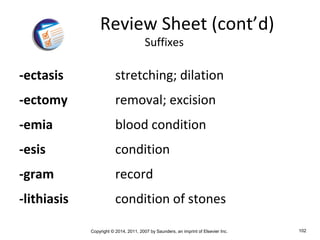 Copyright © 2014, 2011, 2007 by Saunders, an imprint of Elsevier Inc. 102
-ectasis stretching; dilation
-ectomy removal; excision
-emia blood condition
-esis condition
-gram record
-lithiasis condition of stones
Review Sheet (cont’d)
Suffixes
 