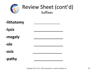 Copyright © 2014, 2011, 2007 by Saunders, an imprint of Elsevier Inc. 103
-lithotomy ____________________
-lysis ______________
-megaly ______________
-ole ______________
-osis ______________
-pathy ______________
Review Sheet (cont’d)
Suffixes
 