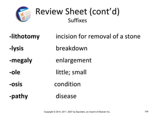 Copyright © 2014, 2011, 2007 by Saunders, an imprint of Elsevier Inc. 104
-lithotomy incision for removal of a stone
-lysis breakdown
-megaly enlargement
-ole little; small
-osis condition
-pathy disease
Review Sheet (cont’d)
Suffixes
 