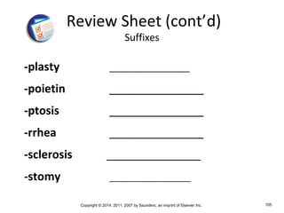 Copyright © 2014, 2011, 2007 by Saunders, an imprint of Elsevier Inc. 105
-plasty _________________
-poietin _______________
-ptosis _______________
-rrhea _______________
-sclerosis _______________
-stomy ___________________
Review Sheet (cont’d)
Suffixes
 