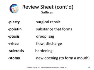 Copyright © 2014, 2011, 2007 by Saunders, an imprint of Elsevier Inc. 106
-plasty surgical repair
-poietin substance that forms
-ptosis droop; sag
-rrhea flow; discharge
-sclerosis hardening
-stomy new opening (to form a mouth)
Review Sheet (cont’d)
Suffixes
 