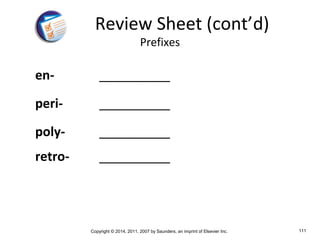Copyright © 2014, 2011, 2007 by Saunders, an imprint of Elsevier Inc. 111
en- __________
peri- __________
poly- __________
retro- __________
Review Sheet (cont’d)
Prefixes
 