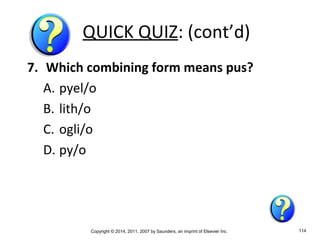 Copyright © 2014, 2011, 2007 by Saunders, an imprint of Elsevier Inc. 114
QUICK QUIZ: (cont’d)
7. Which combining form means pus?
A. pyel/o
B. lith/o
C. ogli/o
D. py/o
 