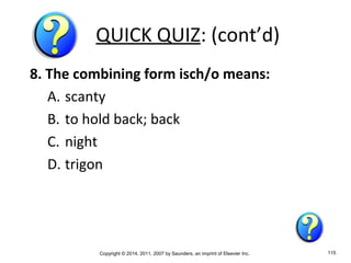 Copyright © 2014, 2011, 2007 by Saunders, an imprint of Elsevier Inc. 115
QUICK QUIZ: (cont’d)
8. The combining form isch/o means:
A. scanty
B. to hold back; back
C. night
D. trigon
 