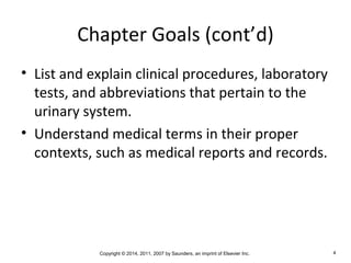 Copyright © 2014, 2011, 2007 by Saunders, an imprint of Elsevier Inc. 4
Chapter Goals (cont’d)
• List and explain clinical procedures, laboratory
tests, and abbreviations that pertain to the
urinary system.
• Understand medical terms in their proper
contexts, such as medical reports and records.
 
