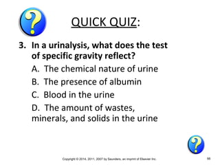 Copyright © 2014, 2011, 2007 by Saunders, an imprint of Elsevier Inc. 66
QUICK QUIZ:
3. In a urinalysis, what does the test
of specific gravity reflect?
A. The chemical nature of urine
B. The presence of albumin
C. Blood in the urine
D. The amount of wastes,
minerals, and solids in the urine
 