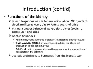 Copyright © 2014, 2011, 2007 by Saunders, an imprint of Elsevier Inc. 7
Introduction (cont’d)
• Functions of the kidney
Filter nitrogenous wastes to form urine; about 200 quarts of
blood are filtered every day to form 2 quarts of urine
Maintain proper balance of water, electrolytes (sodium,
potassium), and acids
Release hormones:
• Renin: enzymatic hormone important in adjusting blood pressure
• Erythropoietin (EPO): hormone that stimulates red blood cell
production in the bone marrow
• Calciferol: active form of vitamin D necessary for the absorption of
calcium from the intestine
Degrade and eliminate hormones from the bloodstream
 