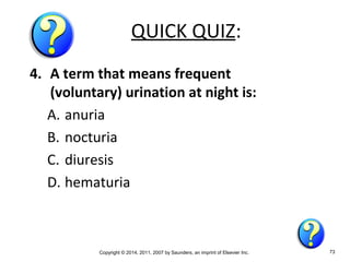 Copyright © 2014, 2011, 2007 by Saunders, an imprint of Elsevier Inc. 73
QUICK QUIZ:
4. A term that means frequent
(voluntary) urination at night is:
A. anuria
B. nocturia
C. diuresis
D. hematuria
 