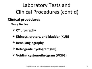 Copyright © 2014, 2011, 2007 by Saunders, an imprint of Elsevier Inc. 75
Laboratory Tests and
Clinical Procedures (cont’d)
Clinical procedures
X-ray Studies
 CT urography
 Kidneys, ureters, and bladder (KUB)
 Renal angiography
 Retrograde pyelogram (RP)
 Voiding cystourethrogram (VCUG)
 