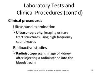 Copyright © 2014, 2011, 2007 by Saunders, an imprint of Elsevier Inc. 78
Laboratory Tests and
Clinical Procedures (cont’d)
Clinical procedures
Ultrasound examination
Ultrasonography: imaging urinary
tract structures using high frequency
sound waves
Radioactive studies
Radioisotope scan: image of kidney
after injecting a radioisotope into the
bloodstream
 