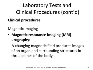Copyright © 2014, 2011, 2007 by Saunders, an imprint of Elsevier Inc. 79
Laboratory Tests and
Clinical Procedures (cont’d)
Clinical procedures
Magnetic imaging
• Magnetic resonance imaging (MRI)
urography:
A changing magnetic field produces images
of an organ and surrounding structures in
three planes of the body
 