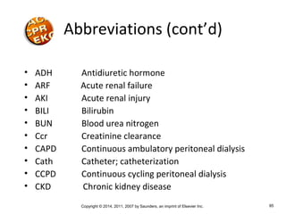 Copyright © 2014, 2011, 2007 by Saunders, an imprint of Elsevier Inc. 85
• ADH Antidiuretic hormone
• ARF Acute renal failure
• AKI Acute renal injury
• BILI Bilirubin
• BUN Blood urea nitrogen
• Ccr Creatinine clearance
• CAPD Continuous ambulatory peritoneal dialysis
• Cath Catheter; catheterization
• CCPD Continuous cycling peritoneal dialysis
• CKD Chronic kidney disease
Abbreviations (cont’d)
 