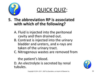 Copyright © 2014, 2011, 2007 by Saunders, an imprint of Elsevier Inc. 90
QUICK QUIZ:
5. The abbreviation RP is associated
with which of the following?
A. Fluid is injected into the peritoneal
cavity and then drained out.
B. Contrast is injected into the urinary
bladder and ureters, and x-rays are
taken of the urinary tract.
C. Nitrogenous wastes are removed from
the patient’s blood.
D. An electrolyte is secreted by renal
tubules.
 