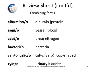 Copyright © 2014, 2011, 2007 by Saunders, an imprint of Elsevier Inc. 92
Review Sheet (cont’d)
Combining forms
albumino/o albumin (protein)
angi/o vessel (blood)
azot/o urea; nitrogen
bacteri/o bacteria
cali/o, calic/o calyx (calix); cup-shaped
cyst/o urinary bladder
 