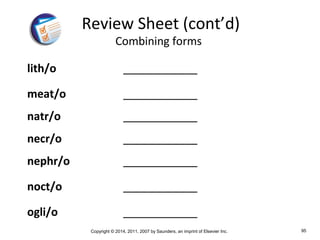 Copyright © 2014, 2011, 2007 by Saunders, an imprint of Elsevier Inc. 95
lith/o ____________
meat/o ____________
natr/o ____________
necr/o ____________
nephr/o ____________
noct/o ____________
ogli/o ____________
Review Sheet (cont’d)
Combining forms
 
