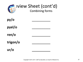 Copyright © 2014, 2011, 2007 by Saunders, an imprint of Elsevier Inc. 97
py/o __________
pyel/o __________
ren/o __________
trigon/o __________
ur/o __________
Review Sheet (cont’d)
Combining forms
 