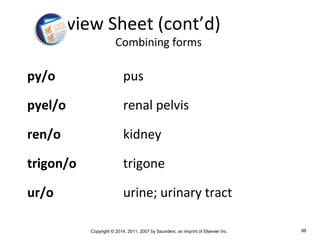Copyright © 2014, 2011, 2007 by Saunders, an imprint of Elsevier Inc. 98
py/o pus
pyel/o renal pelvis
ren/o kidney
trigon/o trigone
ur/o urine; urinary tract
Review Sheet (cont’d)
Combining forms
 
