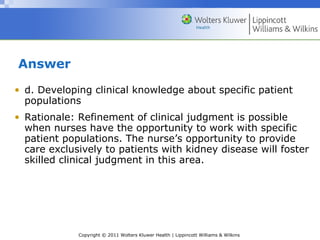 Copyright © 2011 Wolters Kluwer Health | Lippincott Williams & Wilkins
Answer
• d. Developing clinical knowledge about specific patient
populations
• Rationale: Refinement of clinical judgment is possible
when nurses have the opportunity to work with specific
patient populations. The nurse’s opportunity to provide
care exclusively to patients with kidney disease will foster
skilled clinical judgment in this area.
 