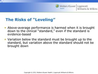 Copyright © 2011 Wolters Kluwer Health | Lippincott Williams & Wilkins
The Risks of “Leveling”
• Above-average performance is harmed when it is brought
down to the clinical “standard,” even if the standard is
evidence-based
• Variation below the standard must be brought up to the
standard, but variation above the standard should not be
brought down
 