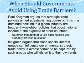 7-10
When Should Governments
Avoid Using Trade Barriers?
 Paul Krugman argues that strategic trade
policies aimed at establishing domestic firms in a
dominant position in a global industry are
beggar-thy-neighbor policies that boost national
income at the expense of other countries
countries that attempt to use such policies will
probably provoke retaliation
 Krugman argues that since special interest
groups can influence governments, strategic
trade policy is almost certain to be captured by
such groups who will distort it to their own ends
 