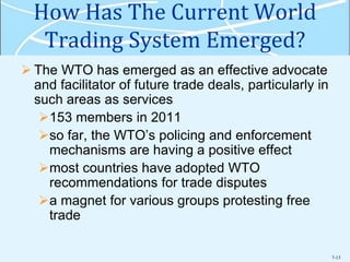7-13
How Has The Current World
Trading System Emerged?
 The WTO has emerged as an effective advocate
and facilitator of future trade deals, particularly in
such areas as services
153 members in 2011
so far, the WTO’s policing and enforcement
mechanisms are having a positive effect
most countries have adopted WTO
recommendations for trade disputes
a magnet for various groups protesting free
trade
 