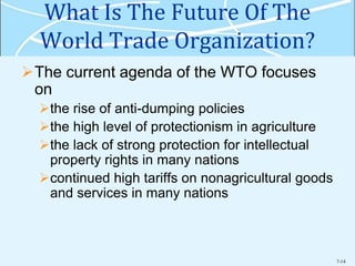 7-14
What Is The Future Of The
World Trade Organization?
The current agenda of the WTO focuses
on
the rise of anti-dumping policies
the high level of protectionism in agriculture
the lack of strong protection for intellectual
property rights in many nations
continued high tariffs on nonagricultural goods
and services in many nations
 