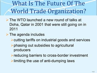 7-15
What Is The Future Of The
World Trade Organization?
 The WTO launched a new round of talks at
Doha, Qatar in 2001 that were still going on in
2011
 The agenda includes
cutting tariffs on industrial goods and services
phasing out subsidies to agricultural
producers
reducing barriers to cross-border investment
limiting the use of anti-dumping laws
 