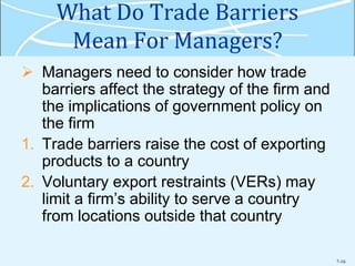 7-16
What Do Trade Barriers
Mean For Managers?
 Managers need to consider how trade
barriers affect the strategy of the firm and
the implications of government policy on
the firm
1. Trade barriers raise the cost of exporting
products to a country
2. Voluntary export restraints (VERs) may
limit a firm’s ability to serve a country
from locations outside that country
 