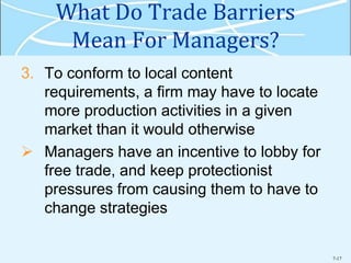 7-17
What Do Trade Barriers
Mean For Managers?
3. To conform to local content
requirements, a firm may have to locate
more production activities in a given
market than it would otherwise
 Managers have an incentive to lobby for
free trade, and keep protectionist
pressures from causing them to have to
change strategies
 