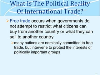 7-3
What Is The Political Reality
Of International Trade?
Free trade occurs when governments do
not attempt to restrict what citizens can
buy from another country or what they can
sell to another country
many nations are nominally committed to free
trade, but intervene to protect the interests of
politically important groups
 