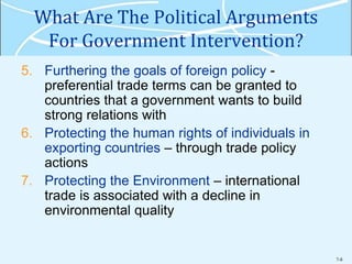 7-8
What Are The Political Arguments
For Government Intervention?
5. Furthering the goals of foreign policy -
preferential trade terms can be granted to
countries that a government wants to build
strong relations with
6. Protecting the human rights of individuals in
exporting countries – through trade policy
actions
7. Protecting the Environment – international
trade is associated with a decline in
environmental quality
 