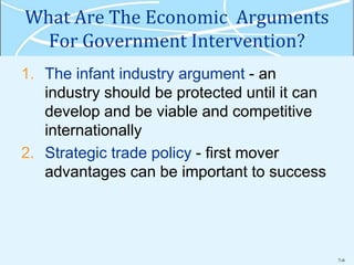 7-9
What Are The Economic Arguments
For Government Intervention?
1. The infant industry argument - an
industry should be protected until it can
develop and be viable and competitive
internationally
2. Strategic trade policy - first mover
advantages can be important to success
 
