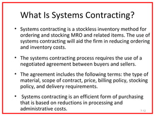 What Is Systems Contracting?
• Systems contracting is a stockless inventory method for
  ordering and stocking MRO and related items. The use of
  systems contracting will aid the firm in reducing ordering
  and inventory costs.
• The systems contracting process requires the use of a
  negotiated agreement between buyers and sellers.
• The agreement includes the following terms: the type of
  material, scope of contract, price, billing policy, stocking
  policy, and delivery requirements.
• Systems contracting is an efficient form of purchasing
  that is based on reductions in processing and
  administrative costs.                                7-12
 