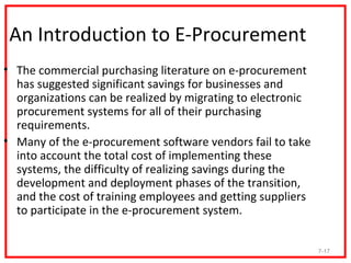 An Introduction to E-Procurement
• The commercial purchasing literature on e-procurement
  has suggested significant savings for businesses and
  organizations can be realized by migrating to electronic
  procurement systems for all of their purchasing
  requirements.
• Many of the e-procurement software vendors fail to take
  into account the total cost of implementing these
  systems, the difficulty of realizing savings during the
  development and deployment phases of the transition,
  and the cost of training employees and getting suppliers
  to participate in the e-procurement system.


                                                             7-17
 