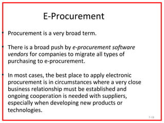 E-Procurement
• Procurement is a very broad term.

• There is a broad push by e-procurement software
  vendors for companies to migrate all types of
  purchasing to e-procurement.

• In most cases, the best place to apply electronic
  procurement is in circumstances where a very close
  business relationship must be established and
  ongoing cooperation is needed with suppliers,
  especially when developing new products or
  technologies.
                                                       7-18
 