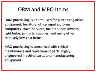 ORM and MRO Items
• ORM purchasing is a term used for purchasing office
  equipment, furniture, office supplies, forms,
  computers, travel services, maintenance services,
  light bulbs, janitorial supplies, and many other
  relatively low-cost items.

• MRO purchasing is concerned with critical
  maintenance and replacement parts, highly
  engineered machine parts, and manufacturing
  equipment.

                                                        7-23
 