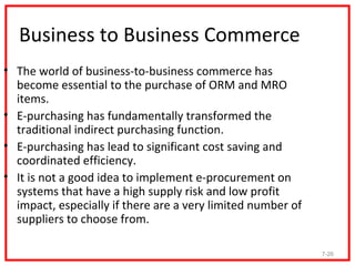 Business to Business Commerce
• The world of business-to-business commerce has
  become essential to the purchase of ORM and MRO
  items.
• E-purchasing has fundamentally transformed the
  traditional indirect purchasing function.
• E-purchasing has lead to significant cost saving and
  coordinated efficiency.
• It is not a good idea to implement e-procurement on
  systems that have a high supply risk and low profit
  impact, especially if there are a very limited number of
  suppliers to choose from.

                                                             7-26
 