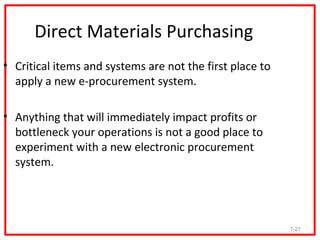Direct Materials Purchasing
• Critical items and systems are not the first place to
  apply a new e-procurement system.

• Anything that will immediately impact profits or
  bottleneck your operations is not a good place to
  experiment with a new electronic procurement
  system.




                                                          7-27
 