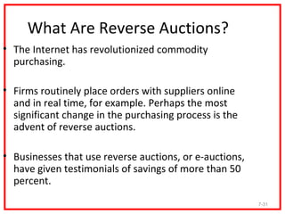 What Are Reverse Auctions?
• The Internet has revolutionized commodity
  purchasing.

• Firms routinely place orders with suppliers online
  and in real time, for example. Perhaps the most
  significant change in the purchasing process is the
  advent of reverse auctions.

• Businesses that use reverse auctions, or e-auctions,
  have given testimonials of savings of more than 50
  percent.
                                                         7-31
 