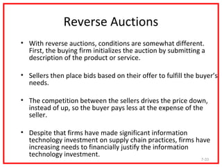 Reverse Auctions
• With reverse auctions, conditions are somewhat different.
  First, the buying firm initializes the auction by submitting a
  description of the product or service.

• Sellers then place bids based on their offer to fulfill the buyer’s
  needs.

• The competition between the sellers drives the price down,
  instead of up, so the buyer pays less at the expense of the
  seller.

• Despite that firms have made significant information
  technology investment on supply chain practices, firms have
  increasing needs to financially justify the information
  technology investment.
                                                               7-33
 