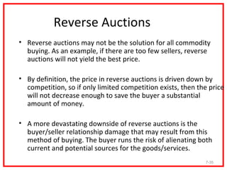 Reverse Auctions
• Reverse auctions may not be the solution for all commodity
  buying. As an example, if there are too few sellers, reverse
  auctions will not yield the best price.

• By definition, the price in reverse auctions is driven down by
  competition, so if only limited competition exists, then the price
  will not decrease enough to save the buyer a substantial
  amount of money.

• A more devastating downside of reverse auctions is the
  buyer/seller relationship damage that may result from this
  method of buying. The buyer runs the risk of alienating both
  current and potential sources for the goods/services.
                                                             7-35
 