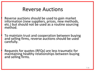 Reverse Auctions
• Reverse auctions should be used to gain market
  information (new suppliers, prices, new methods,
  etc.) but should not be used as a routine sourcing
  method.

• To maintain trust and cooperation between buying
  and selling firms, reverse auctions should be used
  carefully.

• Requests for quotes (RFQs) are less traumatic for
  maintaining healthy relationships between buying
  and selling firms.

                                                       7-36
 