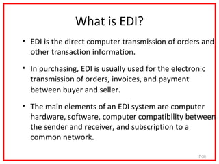 What is EDI?
• EDI is the direct computer transmission of orders and
  other transaction information.
• In purchasing, EDI is usually used for the electronic
  transmission of orders, invoices, and payment
  between buyer and seller.
• The main elements of an EDI system are computer
  hardware, software, computer compatibility between
  the sender and receiver, and subscription to a
  common network.

                                                    7-38
 