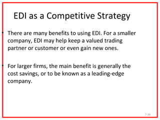 EDI as a Competitive Strategy
• There are many benefits to using EDI. For a smaller
  company, EDI may help keep a valued trading
  partner or customer or even gain new ones.

• For larger firms, the main benefit is generally the
  cost savings, or to be known as a leading-edge
  company.




                                                        7-39
 